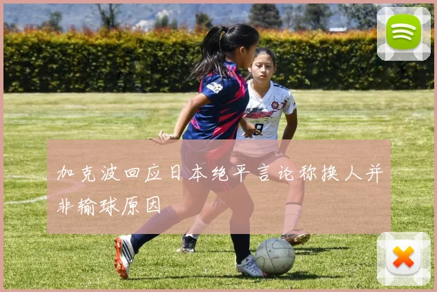 加克波回应日本绝平言论称换人并非输球原因