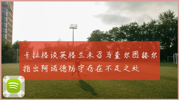 卡拉格谈英格兰未召马奎尔图赫尔指出阿诺德防守存在不足之处