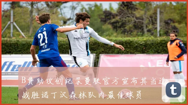 B费助攻创纪录曼联官方宣布其当选战胜诺丁汉森林队内最佳球员
