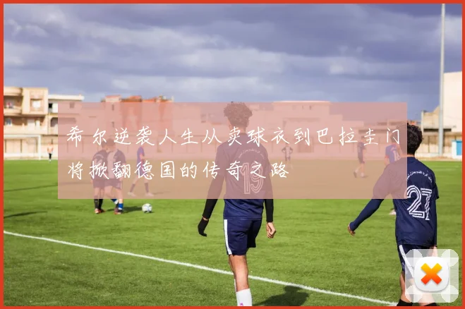 希尔逆袭人生从卖球衣到巴拉圭门将掀翻德国的传奇之路