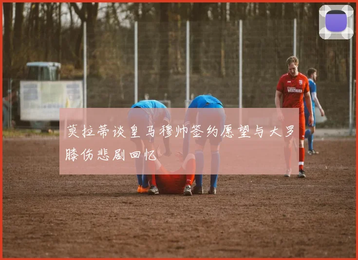 莫拉蒂谈皇马穆帅签约愿望与大罗膝伤悲剧回忆