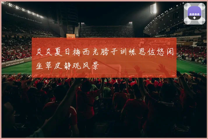 炎炎夏日梅西光膀子训练恩佐悠闲坐草皮静观风景