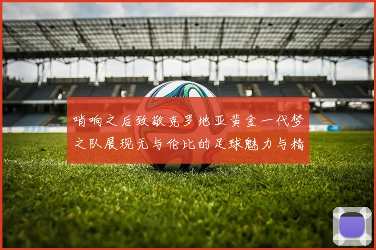 哨响之后致敬克罗地亚黄金一代梦之队展现无与伦比的足球魅力与精神