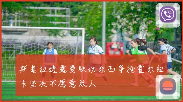 斯基拉透露曼联切尔西争抢霍尔纽卡坚决不愿意放人
