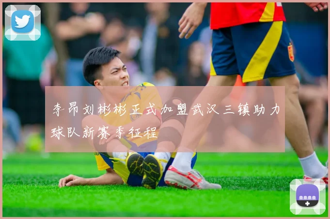 李昂刘彬彬正式加盟武汉三镇助力球队新赛季征程