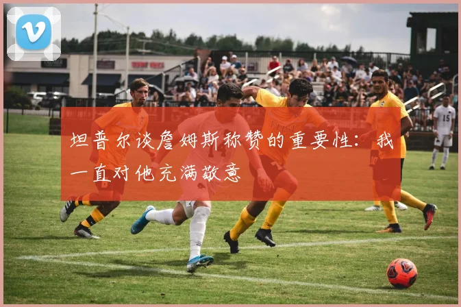 坦普尔谈詹姆斯称赞的重要性：我一直对他充满敬意