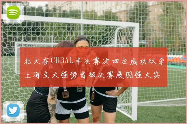 北大在CUBAL半决赛次回合成功双杀上海交大强势晋级决赛展现强大实力