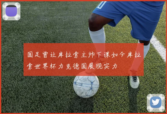 国足曾让库拉索主帅下课如今库拉索世界杯力克德国展现实力