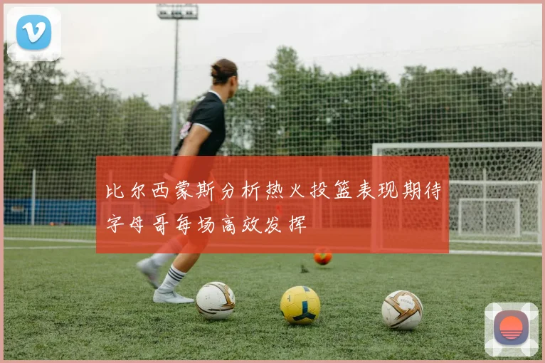比尔西蒙斯分析热火投篮表现期待字母哥每场高效发挥