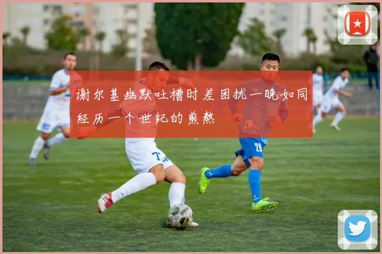 谢尔基幽默吐槽时差困扰一晚如同经历一个世纪的煎熬