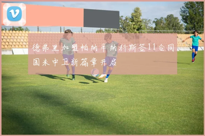 德弗里加盟帕纳辛纳科斯签11合同国米中卫新篇章开启