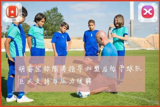 胡睿宝称陈涛指导加盟后给予球队巨大支持与压力缓解