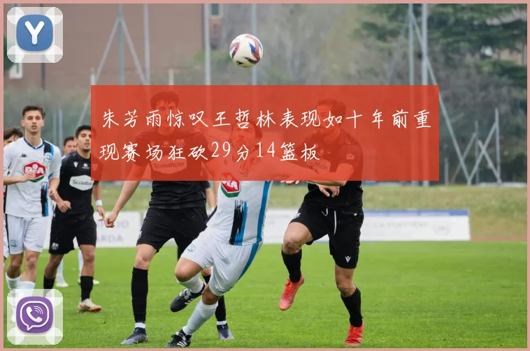 朱芳雨惊叹王哲林表现如十年前重现赛场狂砍29分14篮板
