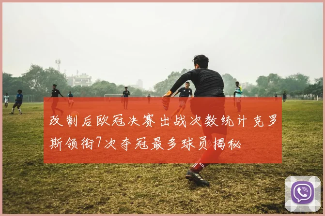 改制后欧冠决赛出战次数统计克罗斯领衔7次夺冠最多球员揭秘