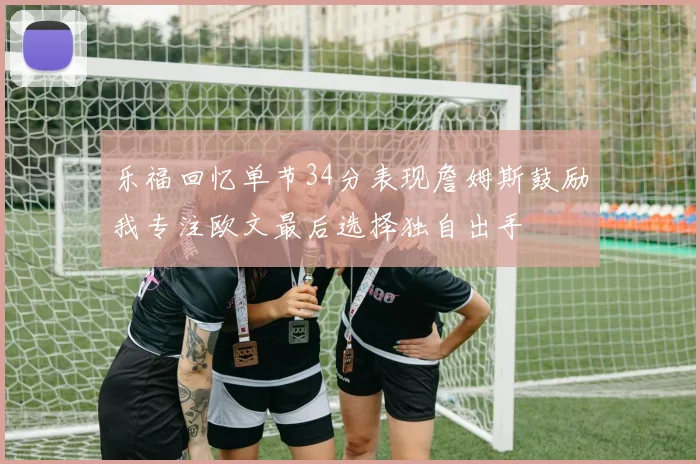 乐福回忆单节34分表现詹姆斯鼓励我专注欧文最后选择独自出手