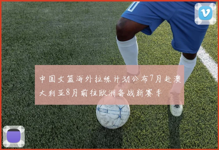 中国女篮海外拉练计划公布7月赴澳大利亚8月前往欧洲备战新赛季