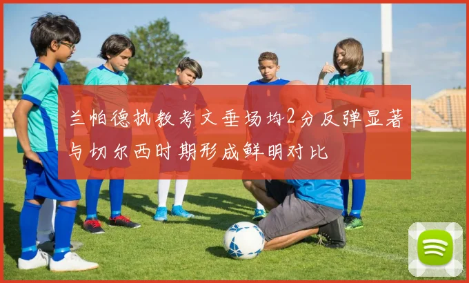 兰帕德执教考文垂场均2分反弹显著与切尔西时期形成鲜明对比