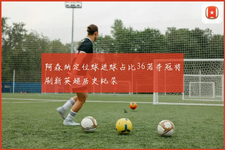 阿森纳定位球进球占比36若夺冠将刷新英超历史纪录