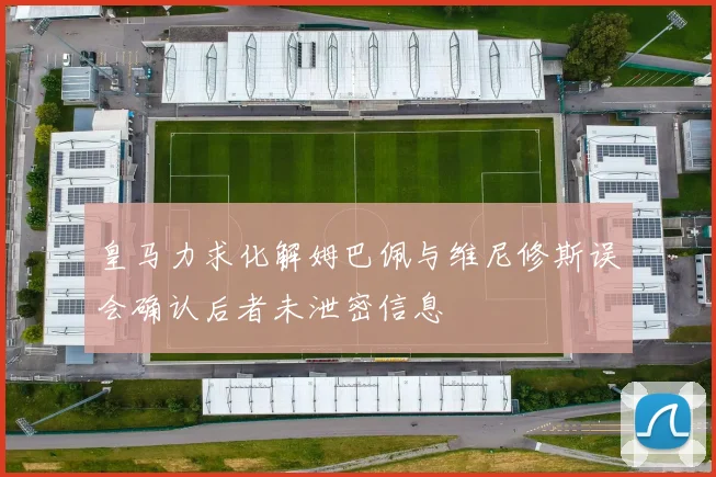 皇马力求化解姆巴佩与维尼修斯误会确认后者未泄密信息