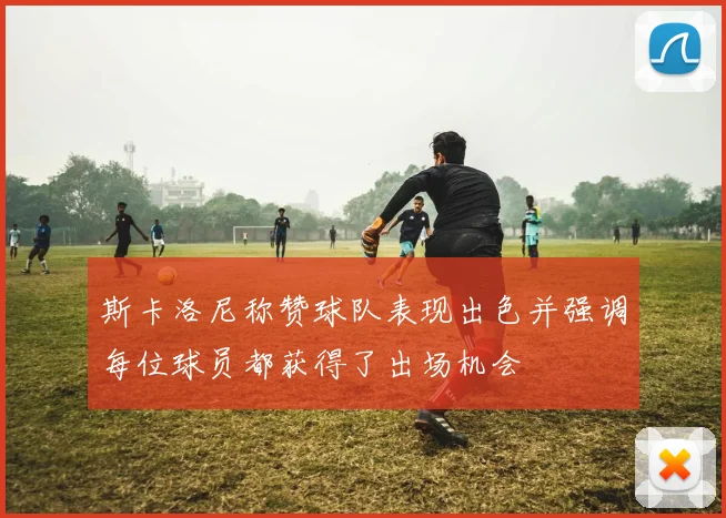 斯卡洛尼称赞球队表现出色并强调每位球员都获得了出场机会
