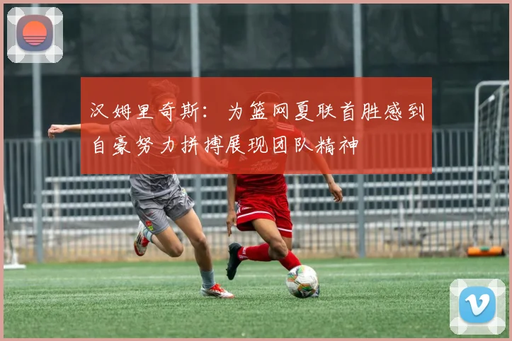 汉姆里奇斯：为篮网夏联首胜感到自豪努力拼搏展现团队精神