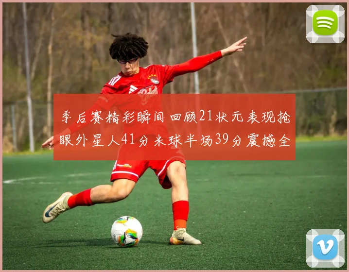 季后赛精彩瞬间回顾21状元表现抢眼外星人41分米球半场39分震撼全场
