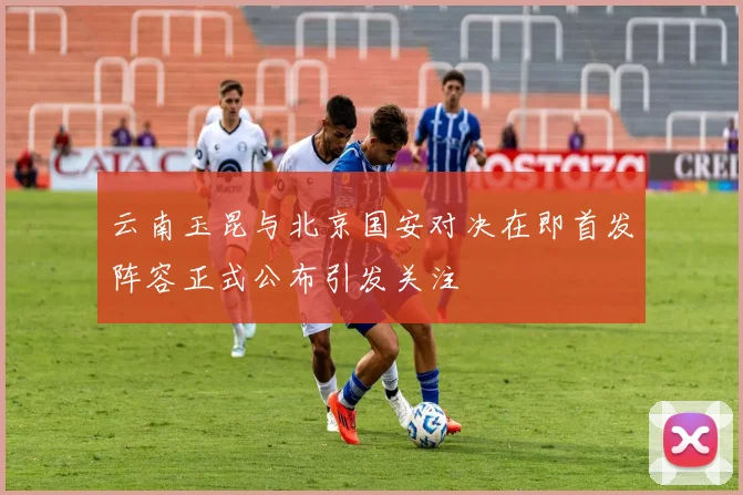 云南玉昆与北京国安对决在即首发阵容正式公布引发关注