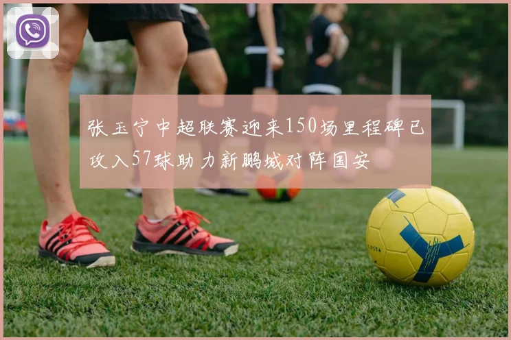 张玉宁中超联赛迎来150场里程碑已攻入57球助力新鹏城对阵国安
