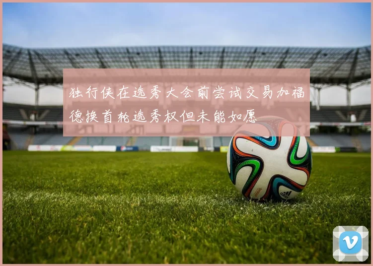 独行侠在选秀大会前尝试交易加福德换首轮选秀权但未能如愿