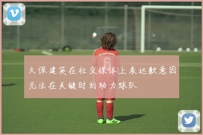 久保建英在社交媒体上表达歉意因无法在关键时刻助力球队