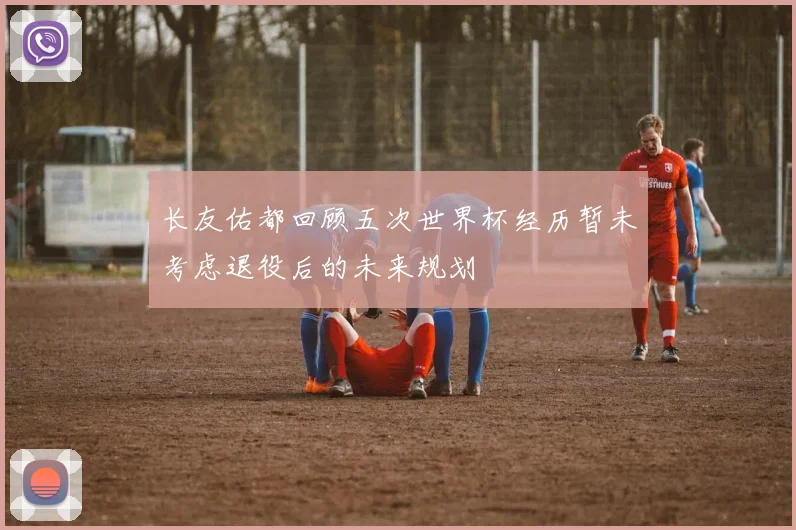 长友佑都回顾五次世界杯经历暂未考虑退役后的未来规划