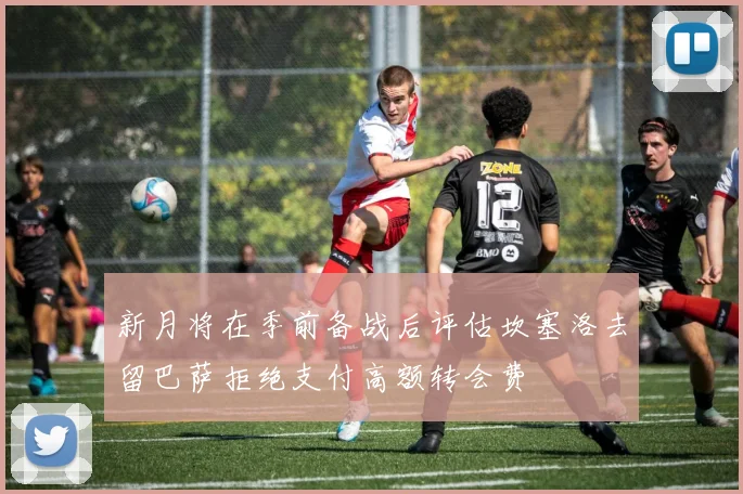 新月将在季前备战后评估坎塞洛去留巴萨拒绝支付高额转会费
