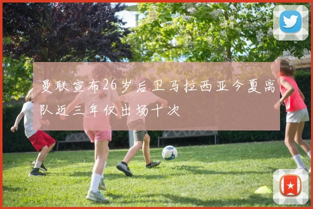 曼联宣布26岁后卫马拉西亚今夏离队近三年仅出场十次