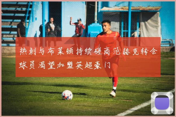 热刺与布莱顿持续磋商范赫克转会球员渴望加盟英超豪门