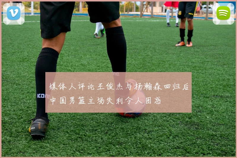 媒体人评论王俊杰与杨瀚森回归后中国男篮主场失利令人困惑