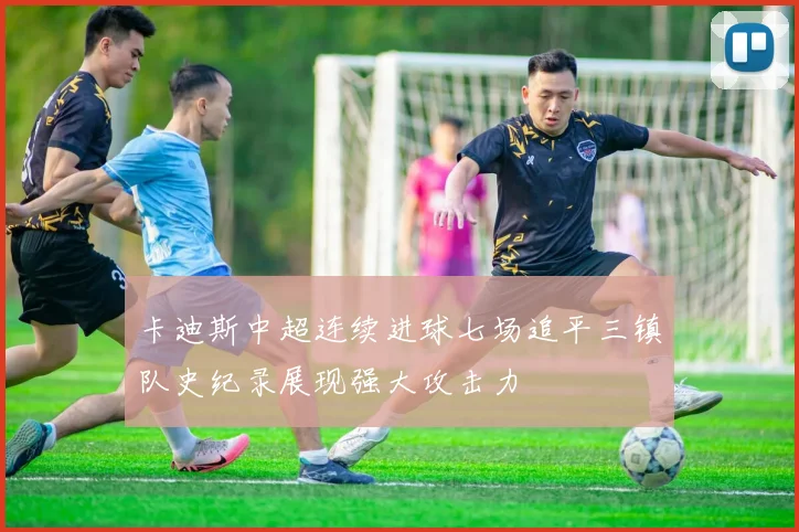 卡迪斯中超连续进球七场追平三镇队史纪录展现强大攻击力